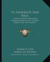 To Infidelity And Back: A Truth Seeker's Religious Autobiography, How I Found Christ And His Church 1419190261 Book Cover