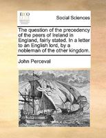 The question of the precedency of the peers of Ireland in England, fairly stated. In a letter to an English lord, by a nobleman of the other kingdom. 1170445233 Book Cover