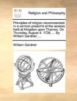 Principles of religion recommended. In a sermon preach'd at the assizes held at Kingston upon Thames. On Thursday, August 4. 1726. ... By William Gardner, ... 1171128622 Book Cover
