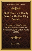 Field Flowers, A Handy Book For The Rambling Botanist: Suggesting What To Look For And Where To Go In The Outdoor Study Of British Plants 116486534X Book Cover