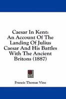 Caesar in Kent - The Landing of Julius Caesar and His Battles with the Ancient Britons, with Some Account of Early British Trade and Enterprise 1241555044 Book Cover