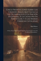 Cinco Proposiciones Sobre Los Grandes Males Que Causa La Ley De Aranceles A La Nación En Jeneral, A La Cataluña En Particular, Y A Las Mismas Fábricas ... M. La Reina Gobernadora... 1021568619 Book Cover