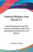 Rational Religion And Morals V1: Presenting Analysis Of The Functions Of Mind, Under The Operations And Directions Of Reason 1163124478 Book Cover