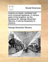 Lecture on heads, exhibited with such universal applause, in various parts of the kingdom, by the facetious Mr. George Alexander Stevens. It will be necessary to observe 1171426240 Book Cover