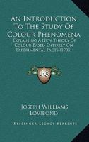 An Introduction to the Study of Colour Phenomena: Explaining a New Theory of Colour Based Entirely on Experimental Facts with Applications to Scientific and Industrial Investigations 1120152100 Book Cover