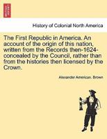 The First Republic in America: An Account of the Origin of This Nation, Written from the Records Then (1624) Concealed by the Council, Rather Than from the Histories Then Licensed by the Crown 1016900317 Book Cover