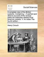 A Complete View of the British Customs. Containing, I. A Perfect and Distinct Account of the Several Particular Branches Whereof That Revenue Consists. V. An Index The Fourth Edition 1171021046 Book Cover