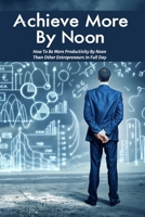 Achieve More By Noon: How To Be More Productivity By Noon Than Other Entrepreneurs In Full Day: How To Improve Productivity In The Workplace B08XS1Z5R8 Book Cover
