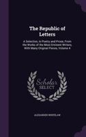 The Republic of Letters: A Selection, in Poetry and Prose, From the Works of the Most Eminent Writers, With Many Original Pieces, Volume 4 1357920954 Book Cover