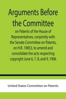 Arguments before the Committee on Patents of the House of Representatives, conjointly with the Senate Committee on Patents, on H.R. 19853, to amend and consolidate the acts respecting copyright June 6 935575860X Book Cover