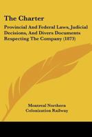 The Charter: Provincial And Federal Laws, Judicial Decisions, And Divers Documents Respecting The Company 1120735017 Book Cover