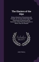 The Glaciers of the Alps: Being a Narrative of Excursions and Ascents, an Account of the Origin and Phenomena of Glaciers and an Exposition of the Physical Principles to Which They Are Related 1514610493 Book Cover