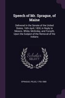 Speech of Mr. Sprague, of Maine: delivered in the Senate of the United States, 16th April, 1830, in reply to Messrs. White, McKinley, and Forsyth, upon the subject of the removal of the Indians 1275801552 Book Cover