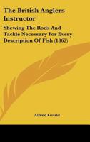 The British Anglers Instructor: Shewing The Rods And Tackle Necessary For Every Description Of Fish 1166154386 Book Cover