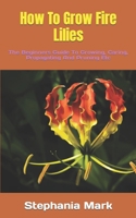 How To Grow Fire Lilies: The Beginners Guide To Growing, Caring, Propagating And Pruning Etc B0BKLGS6NT Book Cover