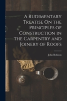 A Rudimentary Treatise On the Principles of Construction in the Carpentry and Joinery of Roofs 1018339094 Book Cover