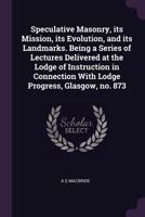 Speculative masonry, its mission, its evolution, and its landmarks. Being a series of lectures delivered at the Lodge of Instruction in connection with Lodge Progress, Glasgow, no. 873 1341103714 Book Cover