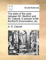 The state of the case between Mr. Bedford and Mr. Catcott, in answer to Mr. Bedford's Examination, &c. 1170766250 Book Cover