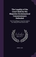 The Legality of the Court Held by His Majesties Ecclesiastical Commissioners Defended: Their Proceedings no Argument Against the Taking off Penal Laws & Tests 1359362789 Book Cover