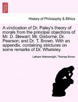 A vindication of Dr. Paley's theory of morals from the principal objections of Mr. D. Stewart; Mr. Gisborne; Dr. Pearson; and Dr. T. Brown. With an ... strictures on some remarks of Dr. Whateley. 1241471002 Book Cover