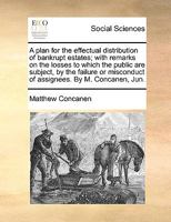 A plan for the effectual distribution of bankrupt estates; with remarks on the losses to which the public are subject, by the failure or misconduct of assignees. By M. Concanen, Jun. 1170101879 Book Cover