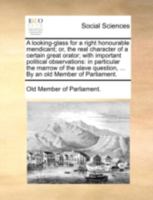 A looking-glass for a right honourable mendicant; or, the real character of a certain great orator; with important political observations: in ... question, ... By an old Member of Parliament. 1140680706 Book Cover