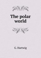 The Polar World: A Popular Description of Man and Nature in the Arctic and Antarctic Regions of the Globe (Classic Reprint) 1425555721 Book Cover