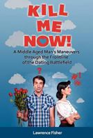 Kill Me Now!: A Middle Aged Man's Maneuvers Through the Frontline of the Dating Battlefield 1475141718 Book Cover