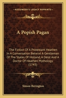 A popish pagan the fiction of a protestant heathen: in a conversation betwixt a gentleman of the States of Holland a deist by profession, and a doctor ... : faithfully translated from the Dutch 1140667564 Book Cover