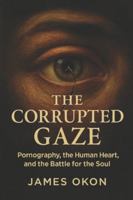 THE CORRUPTED GAZE: Pornography, the Human Heart, and the Battle for the Soul B0G47T8DWF Book Cover
