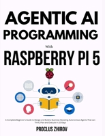 AGENTIC AI PROGRAMMING WITH RASPBERRY PI 5: A Complete Beginner's Guide to Design and Build a Business-Boosting Autonomous Agents That can Think, Plan and Execute in 10-Days B0FT7ZCXPJ Book Cover
