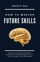How to Master Future Skills: Develop Critical Thinking, Build Digital Confidence, and Build Better Habits to Future-Proof Your Career in an AI-Driven World (Life Mastery: A Transformative Journey) B0HBMPC122 Book Cover