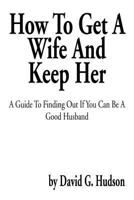 How to Get a Wife and Keep Her: A Guide to Finding Out If You Can Be a Good Husband 1483601021 Book Cover