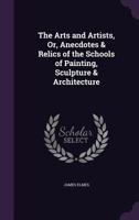 The Arts and Artists, Or, Anecdotes & Relics of the Schools of Painting, Sculpture & Architecture 1357370873 Book Cover