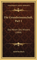 Die Grundwissenschaft, Part 1: Das Wesen Des Wissens (1884) 1168411696 Book Cover