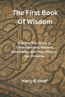 The First Book of Wisdom: A Beginner's Guide to Consciousness, Ancient Knowledge, and Your Place in the Universe B0GPQ4N7H6 Book Cover