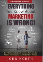 Everything You Know About Marketing Is Wrong!: How to Immediately Generate More Leads, Attract More Clients and Make More Money 1943843139 Book Cover