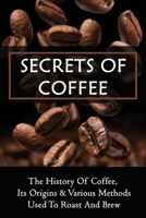 Secrets Of Coffee: The History Of Coffee, Its Origins & Various Methods Used To Roast And Brew: How To Select The Right Cup Of Coffee B0991LQ291 Book Cover