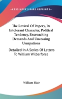 The Revival Of Popery, Its Intolerant Character, Political Tendency, Encroaching Demands And Unceasing Usurpations: Detailed In A Series Of Letters To William Wilberforce 1146763840 Book Cover