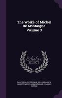 Works of Michael De Montaigne; Comprising His Essays, Journey Into Italy, and Letters, With Notes From All the Commentators, Biographical and Bibliographical Notices, Etc; Volume 3 1355279305 Book Cover