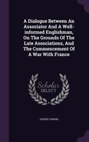 A Dialogue Between an Associator and a Well-Informed Englishman, on the Grounds of the Late Associations, and the Commencement of a War with France 1341799530 Book Cover