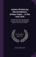 Letters Written by His Excellency Arthur Capel ... in the Year 1675: To Which Is Prefixed an Historical Account of His Life, and Deplorable Death in the Tower of London 1148422684 Book Cover