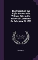 The Speech of the Right Honourable Wiliam Pitt, in the House of Commons, on Friday, February 21, 1783 (Classic Reprint) 1275732461 Book Cover