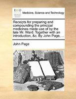 Receipts for preparing and compounding the principal medicines made use of by the late Mr. Ward. Together with an introduction, &c. By John Page, ... 1175205079 Book Cover