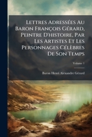 Lettres Adressees Au Baron Francois Gerard, Peintre D'Histoire, Par Les Artistes Et Les Personnages Celebres de Son Temps, Volume 1 1143673549 Book Cover
