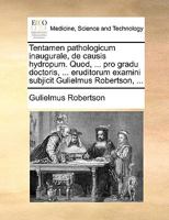 Tentamen pathologicum inaugurale, de causis hydropum. Quod, ... pro gradu doctoris, ... eruditorum examini subjicit Gulielmus Robertson, ... 1170034411 Book Cover