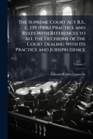 The Supreme Court Act R.S., c. 139 (1906) practice and rules with references to all the decisions of the court dealing with its practice and jurisprud 1172657459 Book Cover