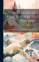 What the Sister Arts Teach as to Farming: An Address Before the Indiana State Agricultural Socieity 102213163X Book Cover