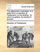 The placeman's estimate: in a letter from a member of Parliament, to his brother. To which is added, his brother's answer. 117093384X Book Cover