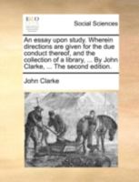 An essay upon study. Wherein directions are given for the due conduct thereof, and the collection of a library, ... By John Clarke, ... The second edition. 1140673653 Book Cover